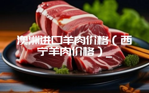 澳洲进口羊肉价格(西宁羊肉价格)_插图 澳洲进口羊肉价格(西宁羊肉价格)_插图