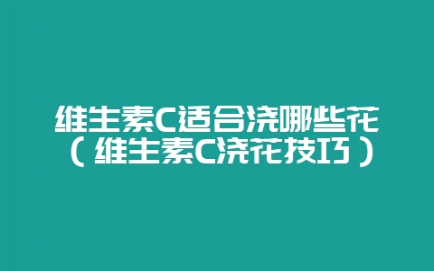 维生素C适合浇哪些花（维生素C浇花技巧）-会东网