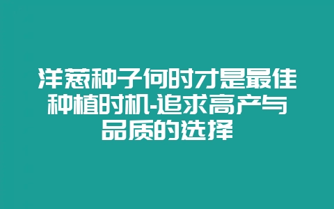 洋葱种子何时才是最佳种植时机-追求高产与品质的选择-会东网