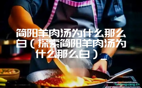 简阳羊肉汤为什么那么白(探索简阳羊肉汤为什么那么白)_-会东网