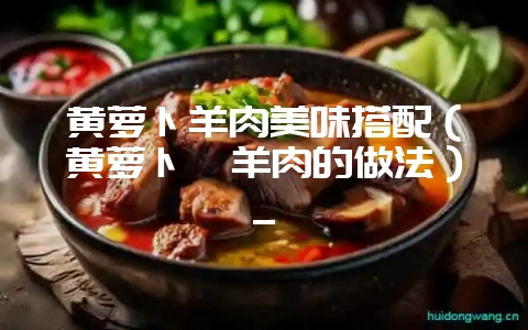 黄萝卜羊肉美味搭配（黄萝卜炖羊肉的做法）_-会东网