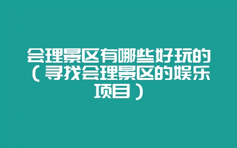 会理景区有哪些好玩的(寻找会理景区的娱乐项目)-会东网