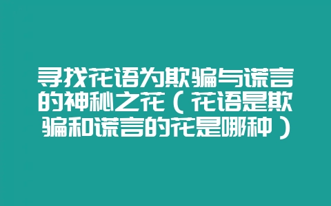 寻找花语为欺骗与谎言的神秘之花（花语是欺骗和谎言的花是哪种）-会东网