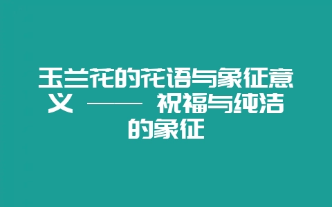 玉兰花的花语与象征意义 —— 祝福与纯洁的象征-会东网