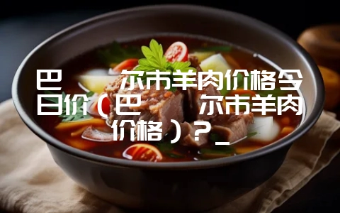 巴彦淖尔市羊肉价格今日价(巴彦淖尔市羊肉价格)?_插图 巴彦淖尔市羊肉价格今日价(巴彦淖尔市羊肉价格)?_插图