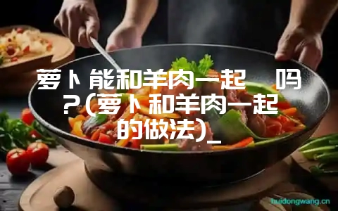 萝卜能和羊肉一起炖吗?(萝卜和羊肉一起炖的做法)_-会东网