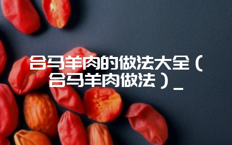 合马羊肉的做法大全(合马羊肉做法)_插图 合马羊肉的做法大全(合马羊肉做法)_插图
