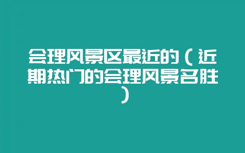 会理风景区最近的(近期热门的会理风景名胜)-会东网