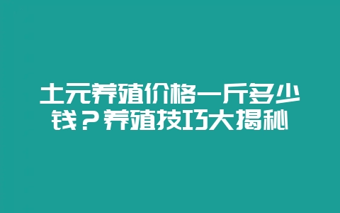 土元养殖价格一斤多少钱？养殖技巧大揭秘-会东网