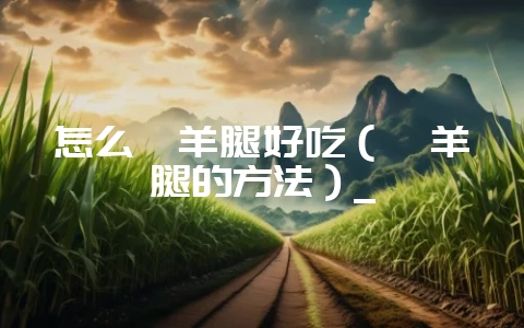 怎么炖羊腿好吃(炖羊腿的方法)_-会东网