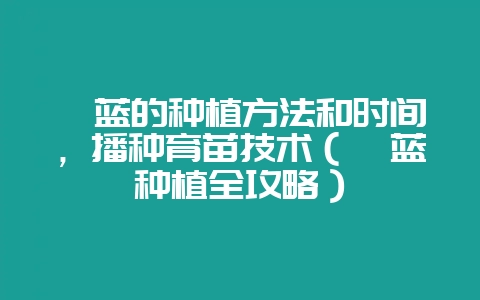 苤蓝的种植方法和时间,播种育苗技术(苤蓝种植全攻略)-会东网