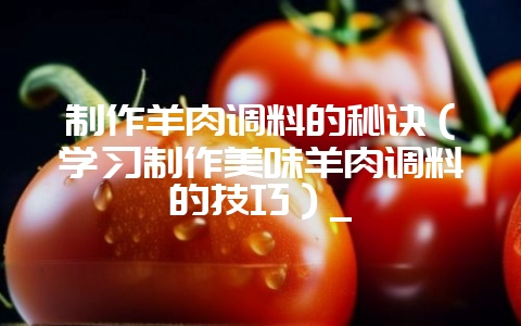 制作羊肉调料的秘诀(学习制作美味羊肉调料的技巧)_-会东网