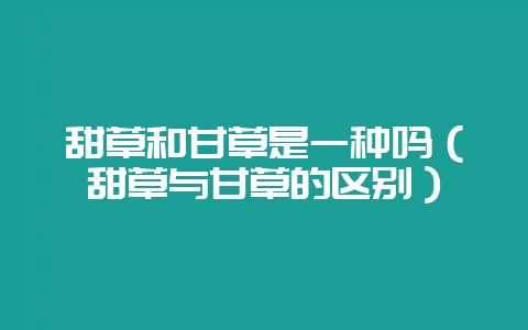 甜草和甘草是一种吗（甜草与甘草的区别）-会东网