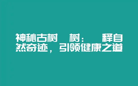 神秘古树枳树：诠释自然奇迹，引领健康之道-会东网