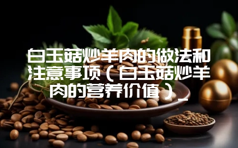 白玉菇炒羊肉的做法和注意事项（白玉菇炒羊肉的营养价值）_-会东网