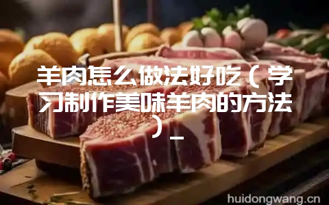 羊肉怎么做法好吃(学习制作美味羊肉的方法)_-会东网