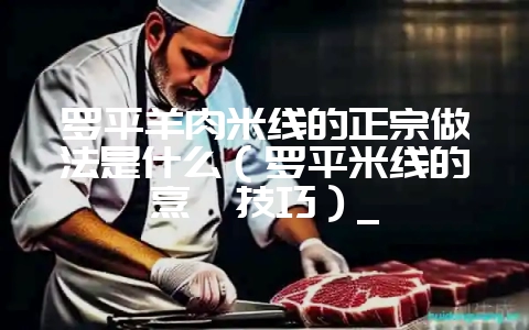 罗平羊肉米线的正宗做法是什么（罗平米线的烹饪技巧）_-会东网