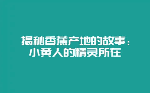 揭秘香蕉产地的故事：小黄人的精灵所在-会东网