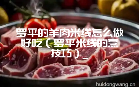罗平的羊肉米线怎么做好吃(罗平米线的烹饪技巧)_-会东网
