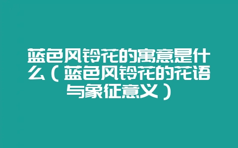 蓝色风铃花的寓意是什么(蓝色风铃花的花语与象征意义)-会东网