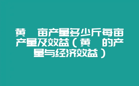 黄芩亩产量多少斤每亩产量及效益（黄芩的产量与经济效益）-会东网