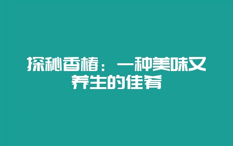 探秘香椿：一种美味又养生的佳肴-会东网