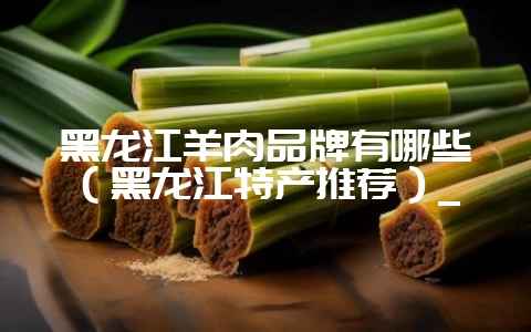 黑龙江羊肉品牌有哪些(黑龙江特产推荐)_-会东网