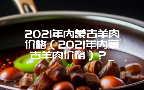 2021年内蒙古羊肉价格(2021年内蒙古羊肉价格)?_-会东网