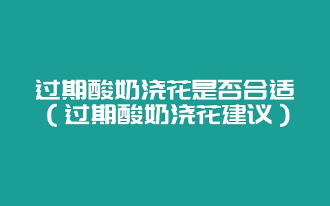 过期酸奶浇花是否合适（过期酸奶浇花建议）-会东网