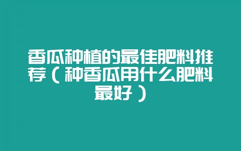 香瓜种植的最佳肥料推荐(种香瓜用什么肥料最好)-会东网