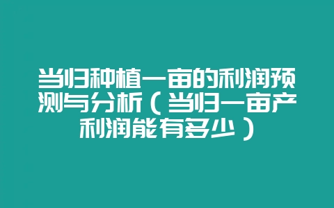 当归种植一亩的利润预测与分析(当归一亩产利润能有多少)-会东网