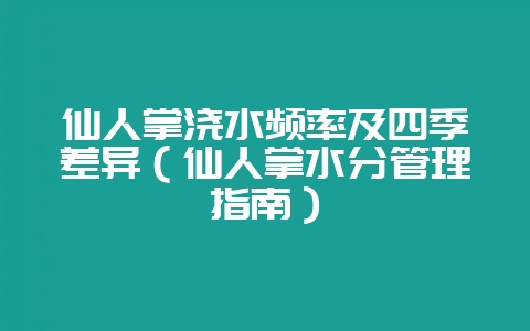 仙人掌浇水频率及四季差异（仙人掌水分管理指南）-会东网