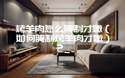 烤羊肉怎么腌制才嫩（如何腌制烤羊肉才嫩）？_-会东网