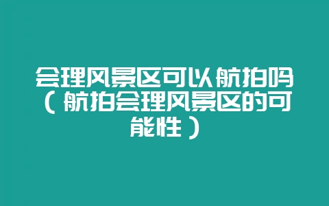 会理风景区可以航拍吗(航拍会理风景区的可能性)-会东网