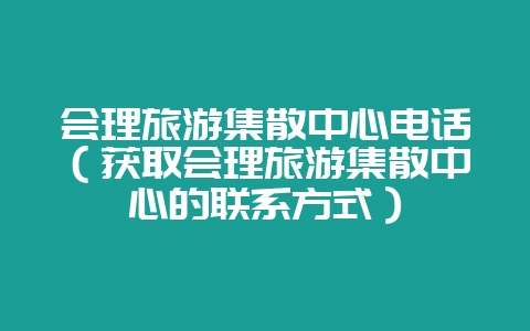 会理旅游集散中心电话(获取会理旅游集散中心的联系方式)-会东网