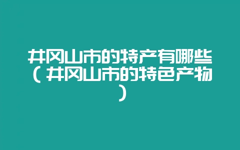 井冈山市的特产有哪些（井冈山市的特色产物）-会东网