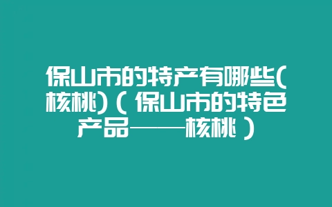 保山市的特产有哪些(核桃)（保山市的特色产品——核桃）-会东网