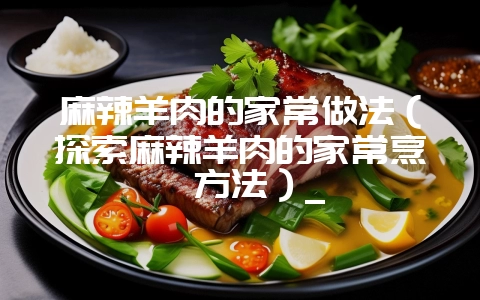 麻辣羊肉的家常做法（探索麻辣羊肉的家常烹饪方法）_-会东网