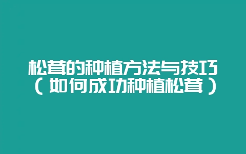 松茸的种植方法与技巧（如何成功种植松茸）-会东网