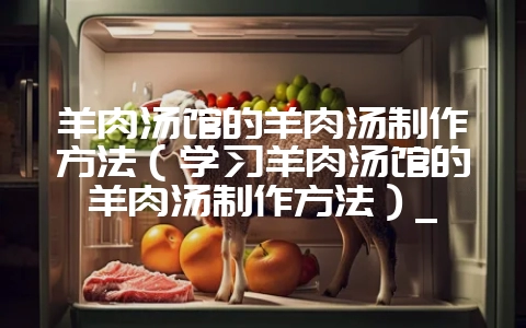 羊肉汤馆的羊肉汤制作方法（学习羊肉汤馆的羊肉汤制作方法）_-会东网