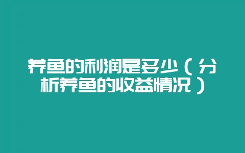 养鱼的利润是多少（分析养鱼的收益情况）-会东网