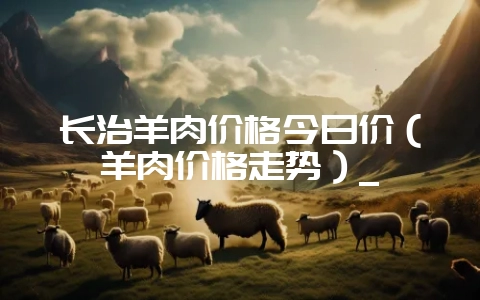 长治羊肉价格今日价(羊肉价格走势)_-会东网