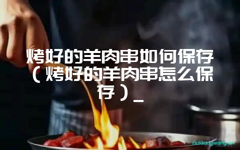 烤好的羊肉串如何保存(烤好的羊肉串怎么保存)_插图 烤好的羊肉串如何保存(烤好的羊肉串怎么保存)_插图