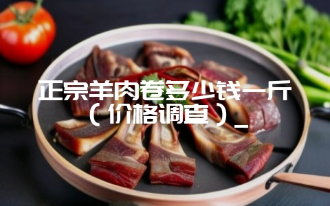 正宗羊肉卷多少钱一斤（价格调查）_-会东网