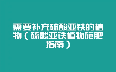 需要补充硫酸亚铁的植物（硫酸亚铁植物施肥指南）-会东网