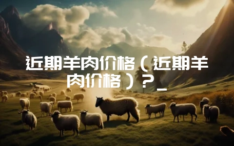 近期羊肉价格(近期羊肉价格)?_-会东网