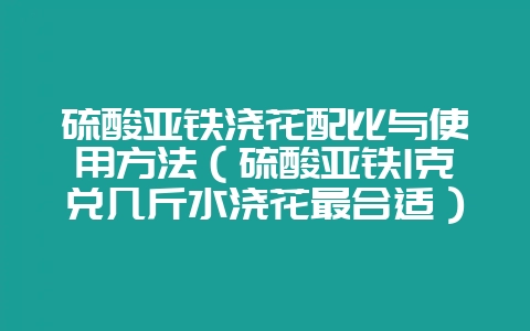硫酸亚铁浇花配比与使用方法(硫酸亚铁1克兑几斤水浇花最合适)-会东网