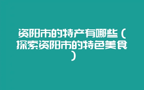 资阳市的特产有哪些(探索资阳市的特色美食)-会东网
