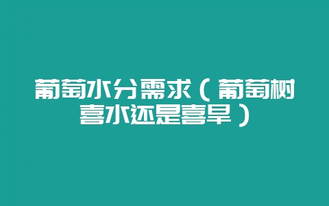 葡萄水分需求(葡萄树喜水还是喜旱)-会东网