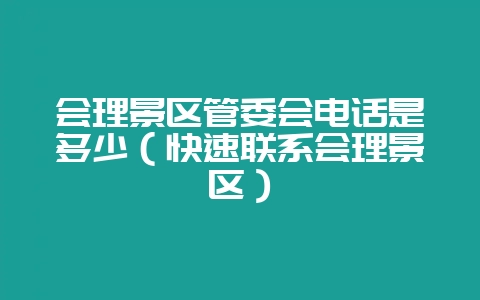 会理景区管委会电话是多少(快速联系会理景区)-会东网